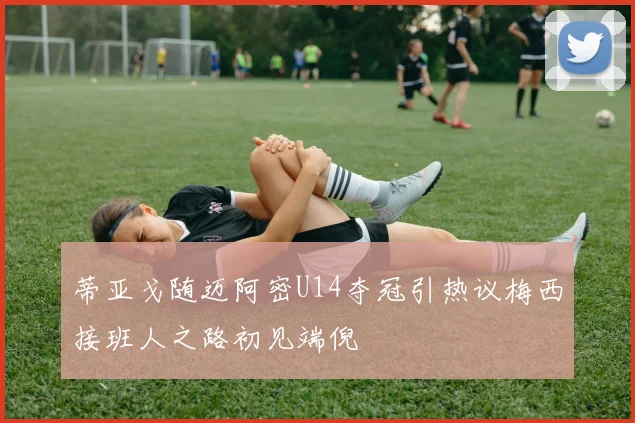 蒂亚戈随迈阿密U14夺冠引热议梅西接班人之路初见端倪