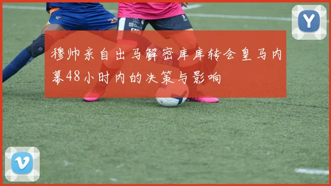 穆帅亲自出马解密库库转会皇马内幕48小时内的决策与影响