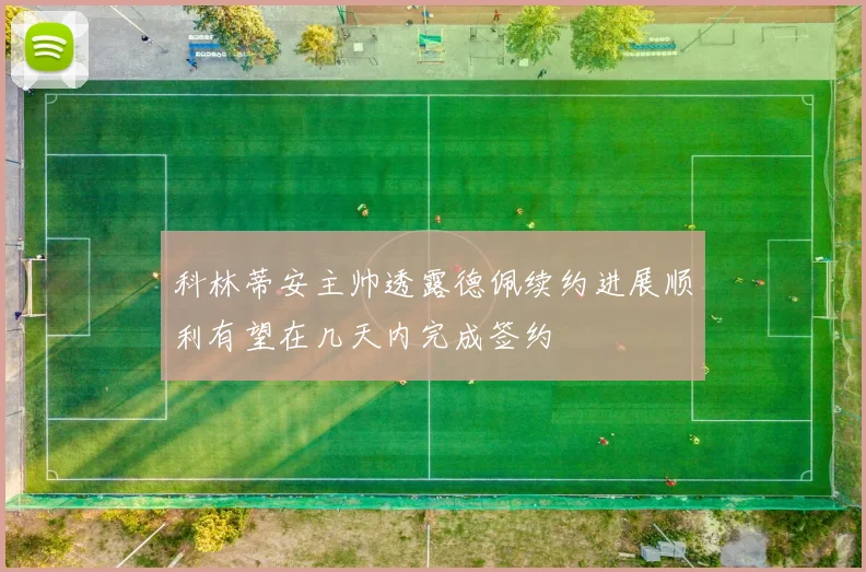 科林蒂安主帅透露德佩续约进展顺利有望在几天内完成签约