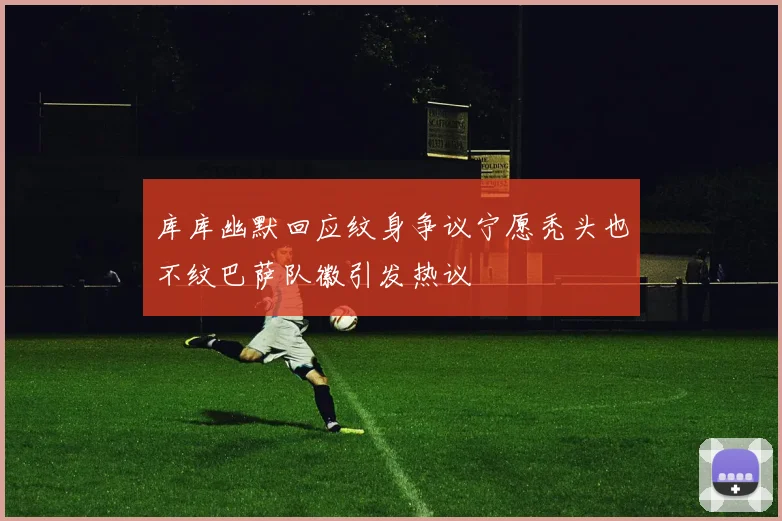 库库幽默回应纹身争议宁愿秃头也不纹巴萨队徽引发热议