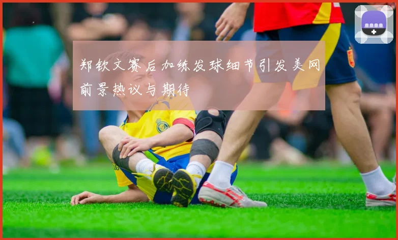 郑钦文赛后加练发球细节引发美网前景热议与期待