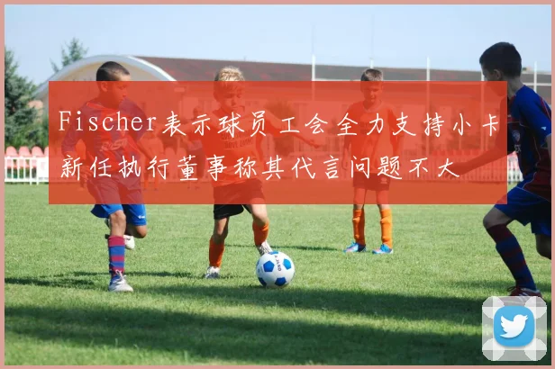 Fischer表示球员工会全力支持小卡新任执行董事称其代言问题不大