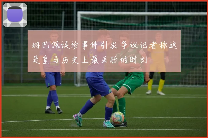 姆巴佩误诊事件引发争议记者称这是皇马历史上最丢脸的时刻