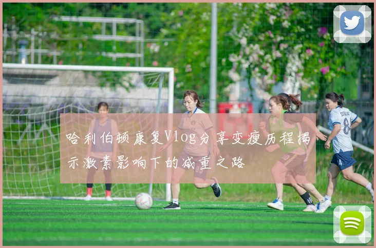 哈利伯顿康复Vlog分享变瘦历程揭示激素影响下的减重之路