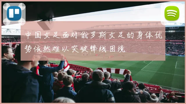 中国女足面对俄罗斯女足的身体优势依然难以突破锋线困境