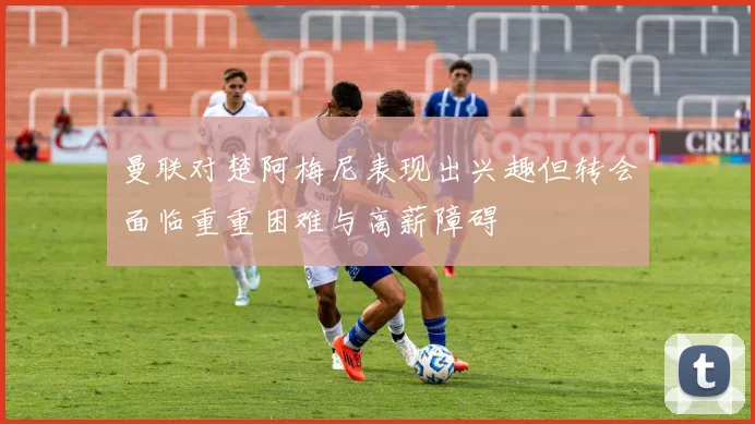 曼联对楚阿梅尼表现出兴趣但转会面临重重困难与高薪障碍