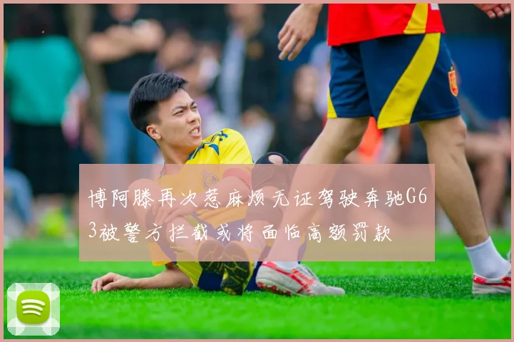 博阿滕再次惹麻烦无证驾驶奔驰G63被警方拦截或将面临高额罚款
