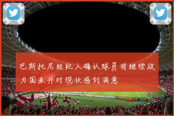 巴斯托尼经纪人确认球员将继续效力国米并对现状感到满意