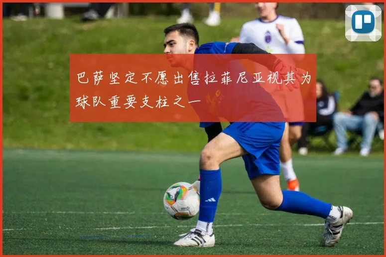 巴萨坚定不愿出售拉菲尼亚视其为球队重要支柱之一