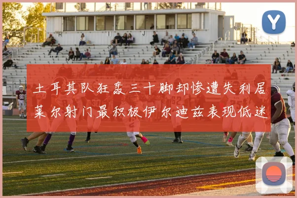 土耳其队狂轰三十脚却惨遭失利居莱尔射门最积极伊尔迪兹表现低迷