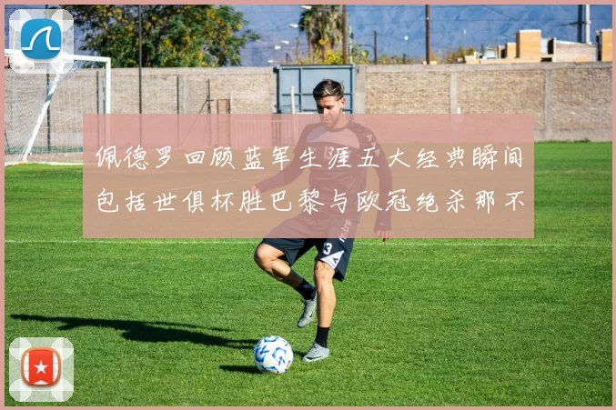 佩德罗回顾蓝军生涯五大经典瞬间包括世俱杯胜巴黎与欧冠绝杀那不勒斯