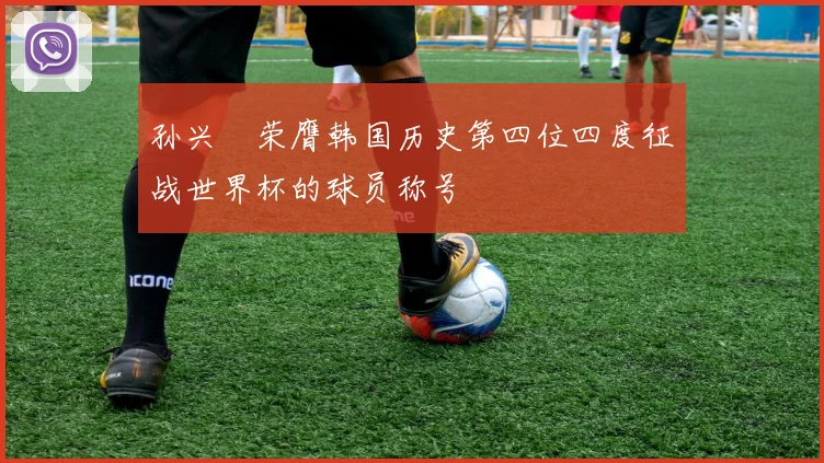 孙兴慜荣膺韩国历史第四位四度征战世界杯的球员称号