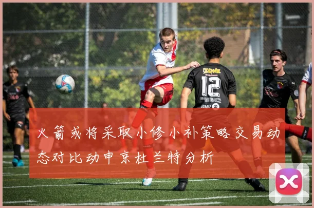 火箭或将采取小修小补策略交易动态对比动申京杜兰特分析