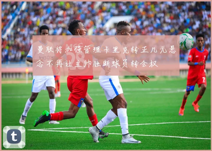 曼联将加强管理卡里克转正几无悬念不再让主帅独断球员转会权