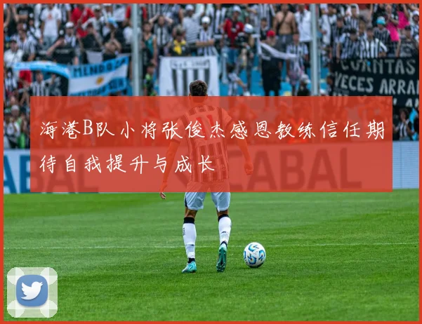 海港B队小将张俊杰感恩教练信任期待自我提升与成长
