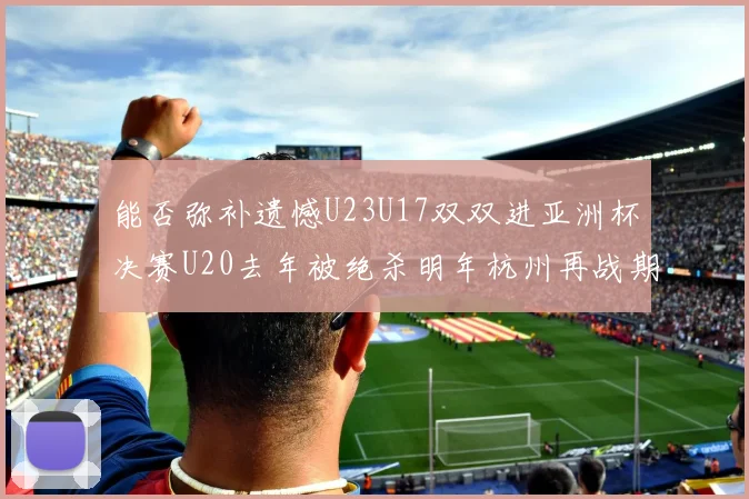 能否弥补遗憾U23U17双双进亚洲杯决赛U20去年被绝杀明年杭州再战期待辉煌