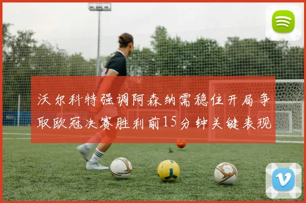 沃尔科特强调阿森纳需稳住开局争取欧冠决赛胜利前15分钟关键表现