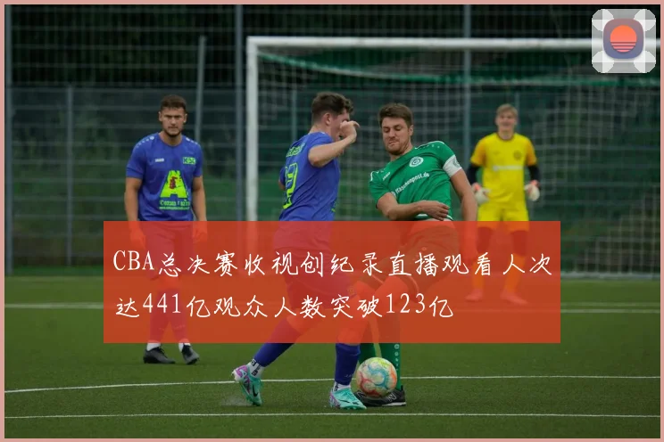 CBA总决赛收视创纪录直播观看人次达441亿观众人数突破123亿