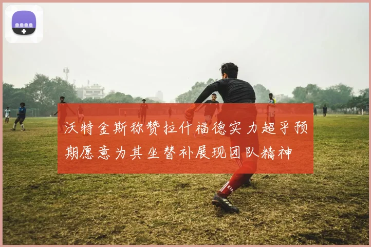 沃特金斯称赞拉什福德实力超乎预期愿意为其坐替补展现团队精神