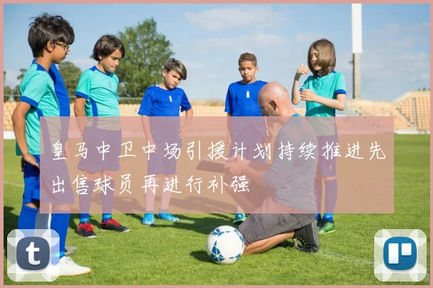 皇马中卫中场引援计划持续推进先出售球员再进行补强